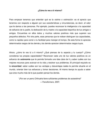 ¿Cómo te ves a ti mismo?
Para empezar tenemos que entender qué es la estima o estimación: es el aprecio que
tenemos con respecto a alguien por sus características y circunstancias, es decir, el valor
que le damos a las personas. Por ejemplo, puedes reconocer la inteligencia o la capacidad
de esfuerzo de tu padre, la dedicación de tu madre o la capacidad deportiva de tus amigas o
amigos. Encuentras en ellos éstos y muchos valores positivos más que superan sus
pequeños defectos. Por otra parte, esas personas que te rodean distinguen tus capacidades,
como tu rapidez para correr o tu facilidad para manejar el trompo. De esta forma tú aprecias
determinados rasgos de los demás y los demás aprecian determinados rasgos tuyos.
Ahora: ¿cómo te ves tú a ti mismo? ¿Qué piensas de tu aspecto y tu cuerpo? ¿Cómo
consideras tus propias capacidades? Reconocer cada uno de tus valores positivos es un
esfuerzo de autonomía que te permite formarte una idea clara de ti y saber cuáles son tus
mejores recursos para avanzar en la vida y resolver sus problemas. El principal requisito es
la sinceridad: saber cuáles son tus ventajas y desventajas reales te permite situarte en el
mundo, orientar bien tus esfuerzos y tomar decisiones. Al mismo tiempo te ayuda a saber
que eres mucho más de lo que pueden pensar los demás.
“¡Por ser un perro Chihuaha tiene suficientes problemas de autoestima!”
—Transformers, 2007.
 