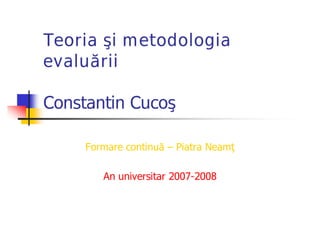 Teoria şi metodologia
evaluării
Constantin Cucoş
Formare continuă ƛ Piatra Neamţ
An universitar 2007-2008
 