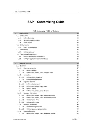 SAP – Customizing Guide
printed by Ahmad Rizki 1 of 341
SAP – Customizing Guide
SAP Customizing - Table of Contents
1. General Setting 10
1.1. Set Countries 10
1.1.1. Define Countries 10
1.1.2. Set country–specific checks 12
1.1.3. Insert regions 13
1.2. Set Currencies 15
1.2.1. Check currency codes 15
1.3. Set Calendar 16
1.3.1. Maintain calendar 16
1.4. Field Display Characteristics 19
1.4.1. Global Field Display Characteristics 20
1.4.2. Configure application transaction fields 21
2. Enterprise Structure 23
2.1. Definition 24
2.1.1. Financial Accounting 27
2.1.1.1. Define company 27
2.1.1.2. Define, copy, delete, check company code 28
2.1.2. Controlling 32
2.1.2.1. Maintain Controlling Area 32
2.1.2.2. Create operating concern 34
2.1.3. Logistics - General 35
2.1.3.1. Define valuation level 35
2.1.3.2. Define, copy, delete, check plant 36
2.1.3.3. Define Location 39
2.1.3.4. Define, copy, delete, check division 40
2.1.4. Sales and Distribution 42
2.1.4.1. Define, copy, delete, check sales organization 43
2.1.4.2. Define, copy, delete, check distribution channel 44
2.1.4.3. Maintain sales office 46
2.1.4.4. Maintain sales group 47
2.1.5. Materials Management 48
2.1.5.1. Maintain storage location 48
2.1.5.2. Maintain purchasing organization 49
2.1.6. Logistics Execution 52
2.1.6.1. Define, copy, delete, check warehouse number 52
 