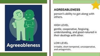 AGREEABLENESS
person’s ability to get along with
others.
HIGH LEVEL
gentle, cooperative, forgiving,
understanding, and good-natured in
their dealings with other.
LOW LEVEL
Irritable, short tempered, uncooperative,
and antagonistic.
 