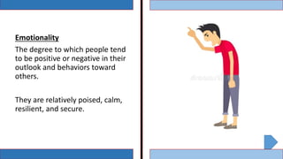Emotionality
The degree to which people tend
to be positive or negative in their
outlook and behaviors toward
others.
They are relatively poised, calm,
resilient, and secure.
 