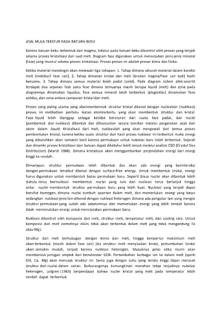 ASAL MULA TEKSTUR PADA BATUAN BEKU 
Karena batuan beku terbentuk dari magma, tekstur pada batuan beku dikontrol oleh proses yang terjadi 
selama proses kristalisasi dari saat melt. Diagram fase digunakan untuk menunjukan jenis-jenis mineral 
(fase) yang muncul selama proses kristalisasi. Proses proses ini adalah proses kimia dan fisika. 
Ketika material mendingin akan melewati tiga tahapan: 1. Tahap dimana seluruh material dalam kondisi 
melt (melebur/ fase cair), 2. Tahap dimanan kristal dan melt (larutan magma/fase cair tadi) hadir 
bersama, 3. Tahap dimana semua material telah padat (solid). Pada diagram sistem albit-anortit 
terdapat dua separasi fase yaitu fase dimana semuanya masih berupa liquid (melt) dan zona pada 
diagramnya dinamakan liquidus, fase semua mineral telah terbentuk (plagioklas) dinamakan fase 
solidus, dan zona antara campuran kristal dan melt. 
Proses yang paling utama yang akanmembentuk struktur kristal dikenal dengan nucleation (nukleasi) 
proses ini melibatkan perilaku ikatan atomtertentu yang akan membentuk struktur dari kristal. 
Fase liquid lebih dianggap sebagai ketidak beraturan dari suatu fase padat, dan nuclei 
(pembentuk dari nukleasi) dibentuk dan dihancurkan secara konstan melalui pergerakan acak dari 
atom dalam liquid. Kristalisasi dari melt, nukleasilah yang akan mengawali dari semua proses 
pembentukan kristal, karena ketika suatu struktur dari hasil proses nukleasi ini terbentuk maka energi 
yang dibutuhkan akan semakin kecil karena permukaan untuk nukelasi baru telah terbentuk. Sejarah 
dan dinamki proses kristalisasi dari batuan dapat diketahui lebih lanjut melalui analisis CSD (Crystal Size 
Distribution) (Marsh 1988). Dimana kristalisasi akan menggambarkan perpindahan energi dari energi 
tinggi ke rendah. 
Dimanapun struktur permukaan telah dibentuk dan akan ada energi yang berinteraksi 
dengan permukaan tersebut dikenal dengan surface-free energy. Untuk membentuk krsital, energi 
harus digunakan untuk membentuk batas permukaan baru. Seperti biasa nuclei akan dibentuk lebih 
dahulu terus bernucleasi membentuk nuclei yang lain dan nucleasi terus berlanjut hingga 
antar nuclei membentuk struktur permukaan baru yang lebih kuat. Nucleasi yang terjadi dapat 
bersifat homogen, dimana nuclei tumbuh spontan dalam melt, dan memerlukan energi yang besar 
sedangkan nukleasi jenis lain dikenal dengan nukleasi heterogen dimana ada pengotor lain yang mengisi 
struktur permukaan yang sudah ada sebelumnya dan memerlukan energi yang lebih rendah karena 
tidak memerulukan energi untuk menciptakan permukaan baru. 
Nukleasi dikontrol oleh komposisi dari melt, struktur melt, temperatur melt, dan cooling rate. Untuk 
komposisi dari melt contohnya olivin tidak akan terbentuk dalam melt yang tidak mengandung Fe 
atau Mg). 
Struktur dari melt berhubugan dengan kimia dari melt, hingga tempertur maksimum melt 
akan terbentuk (masih dalam fase cair) jika struktur melt menyisakan krstal, pertumbuhan kristal 
akan semakin mudah, terjadi karena nukleasi heterogen. Masuknya gelas silika murni akan 
membentuk jaringan omplek dari tetraherdar SiO4. Pertambahan berbagai ion ke dalam melt (sperti 
OH, Ca, Mg) akan merusak struktur ini. Sama juga dengan suhu yang terlalu tinggi dapat merusak 
struktur dari nuclei dalam cairan. Berkurangnnya kemungkinan menahan tetap terjadinya nukelasi 
heterogen, Lofgren (1983) berpendapat bahwa nuclei kristal yang melt pada temperatur lebih 
rendah dapat terbentuk 
 