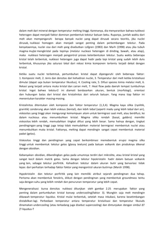 dalam melt dari mineral dengan temperatur melting tinggi. Karenanya, dia menyarankan bahwa nukleasi 
heterogen dapat menjadi faktor dominan pembentuk tekstur batuan beku. Rupanya, jumlah waktu dari 
melt akan mempengaruhi berapa banyak nuclei yang dapat dirusak secara teoritis, jika nuclei 
dirusak, nukleasi homogen akan menjadi sangat penting dalam perkembangan tekstur. Pada 
kenyataannya, nuclei sisa dari melt yang disebutkan Lofgren (1983) dan Marh (1998) atau jika tubuh 
magma mujlai mengkristal pada tepinya (melalui nucleasi heterogen di dinding, bawah, atau atap), 
maka nukleasi heterogen menjadi pengontrol proses keterbentukan tekstur. Suatu waktu beberapa 
kristal telah terbentuk, nukleasi heterogen juga dapat hadir pada tepi kristal yang sudah lebih dulu 
terbentuk, khususnya jika saturasi lokal dari rekasi kimia komponen tertentu terjadi dekat dengan 
kristal. 
Ketika suatu nuclei terbetntuk, pertumbuhan kristal dapat dipengaruhi oleh beberapa faktor: 
1. Komposisi melt, 2. Jenis dan densitas dari kehadiran nuclei, 3. Temperatur dari melt ketika kristalisasi 
dimulai (dapat saja bukan temperatur likuidus), 4. Cooling rate, 5. Difusi spesies kimia melalui melt, 6. 
Rekasi yang terjadi antara muka kristal dan cairan melt, 7. Heat flow pada daerah tempat tumbuhnya 
kristal. Ingat bahwa tekstur2 ini diamati berdasarkan ukuran, bentuk (morfologi), orientasi 
dan hubungan batas dari kristal dan kristalinitas dari seluruh batuan. Yang mana tiap faktor ini 
menentukan karakter masing-masing. 
Kristalinitas ditentukan oleh komposisi dan faktor temperatur (1,3,4). Magma kaya silika (ryolitik, 
granitik) cenderung akan lebih viskous (kental), dan lebih tebal (seperti madu yang lebih tebal dari air), 
viskositas yang tinggi akan mengurangi kemampuan atom untuk bermigrasi saat melt, atau berdifusi, ke 
dalam nucleous atau menumbuhkan kristal. Magma silika rendah (basal, gabbro) memiliki 
viskositas lebih rendah, memudahkan tingkat difusi yang lebih besar. Sama halnya dengan, tingkat 
pendingingan yang tinggi juga tetap tidak memudahkan material bermigrasi membentuk nuclei atau 
menumbuhkan muka kristal. Faktanya, melting dapat mendingin sangat cepat membentuk material 
padat (gelas). 
Viskositas tinggi dan pendinginan yang cepat berkombinasi memebentuk erupsi magma silka 
tinggi untuk membentuk tekstur gelas (glassy texture) pada batuan volkanik dan produknya dikenal 
dengan obsidian. 
Kebanyakan obsidian, dibandingkan gelas pada umumnya terdiri dari mikrolite, atau kristal kristal yang 
sangat kecil dalam matrik gelas. Sama dengan tekstur hipokristalin hadir dalam batuan volkanik 
yang lain, sebagai tekstur porfiritik. Kehadiran tekstur dalam ukuran butir yang bervariasi tidak 
lepas dari perhatian terhadap faktor faktor yang mengontrol ukuran butirnya (Marsh 1998). 
Hypokristalin dan tekstur porfiritik yang lain memiliki atribut sejarah pendinginan dua tahap. 
Pertama akan membentuk fenokris, diikuti dengan pendinginan yang membentuk groundmass tentu 
saja dengan suhu yang leibih rendah dan penurunan temperatur yang lebih cepat. 
Mengeneralisasi kurva densitas nukleasi ditunjkan oleh gambar 2.25 merupakan faktor yang 
penting dalam pertumbuhan kristal konsep undercooling(faktor 3). Mungkin saja melt mendingin 
dibawah temperatur liquidus. Kristal mulai terbentuk, setelah masa inkubasi, karena kesetimbangan 
distabilkan lagi. Perbedaan temperatur antara temperatur kristalisasi dan temperatur likuiuds 
dinamakan undercooling (atau terkadang juga disebut supercooling) dan dintunjukan dengan simbul ΔT 
(T liquidus-T 
 