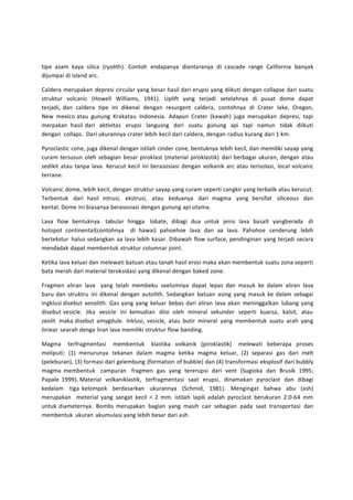 tipe asam kaya silica (ryolith). Contoh endapanya diantaranya di cascade range California banyak 
dijumpai di island arc. 
Caldera merupakan depresi circular yang besar hasil dari erupsi yang diikuti dengan collapse dari suatu 
struktur volcanic (Howell Williams, 1941). Uplift yang terjadi setelahnya di pusat dome dapat 
terjadi, dan caldera tipe ini dikenal dengan resurgent caldera, contohnya di Crater lake, Oregon, 
New mexico atau gunung Krakatau Indonesia. Adapun Crater (kawah) juga merupakan depresi, tapi 
merpakan hasil dari aktivitas erupsi langusng dari suatu gunung api tapi namun tidak diikuti 
dengan collaps. Dari ukurannya crater lebih kecil dari caldera, dengan radius kurang dari 1 km. 
Pyroclastic cone, juga dikenal dengan istilah cinder cone, bentuknya lebih kecil, dan memiliki sayap yang 
curam tersusun oleh sebagian besar piroklast (material piroklastik) dari berbagai ukuran, dengan atau 
sedikit atau tanpa lava. Kerucut kecil ini berasosiasi dengan volkanik arc atau terisolasi, local volcanic 
terrane. 
Volcanic dome, lebih kecil, dengan struktur sayap yang curam seperti cangkir yang terbalik atau kerucut. 
Terbentuk dari hasil intrusi, ekstrusi, atau keduanya dari magma yang bersifat siliceous dan 
kental. Dome ini biasanya berasosiasi dengan gunung api utama. 
Lava flow bentuknya tabular hingga lobate, dibagi dua untuk jenis lava basalt yangberada di 
hotspot continental(contohnya di hawai) pahoehoe lava dan aa lava. Pahohoe cenderung lebih 
bertekstur halus sedangkan aa lava lebih kasar. Dibawah flow surface, pendinginan yang terjadi secara 
mendadak dapat membentuk struktur columnar joint. 
Ketika lava keluar dan melewati batuan atau tanah hasil erosi maka akan membentuk suatu zona seperti 
bata merah dari material teroksidasi yang dikenal dengan baked zone. 
Fragmen aliran lava yang telah membeku seelumnya dapat lepas dan masuk ke dalam aliran lava 
baru dan struktru ini dikenal dengan autolith. Sedangkan batuan asing yang masuk ke dalam sebagai 
ingklusi disebut xenolith. Gas yang yang keluar bebas dari aliran lava akan meninggalkan lubang yang 
disebut vesicle. Jika vesicle ini kemudian diisi oleh mineral sekunder seperti kuarsa, kalsit, atau 
zeolit maka disebut amygdule. Inklusi, vesicle, atau butir mineral yang membentuk suatu arah yang 
liniear searah denga liran lava memiliki struktur flow banding. 
Magma terfragmentasi membentuk klastika volkanik (piroklastik) melewati beberapa proses 
meliputi: (1) menurunya tekanan dalam magma ketika magma keluar, (2) separasi gas dari melt 
(peleburan), (3) formasi dari gelembung (formation of bubble) dan (4) transformasi eksplosif dari bubbly 
magma membentuk campuran fragmen gas yang tererupsi dari vent (Sugioka dan Brusik 1995; 
Papale 1999). Material volkaniklastik, terfragmentasi saat erupsi, dinamakan pyroclast dan dibagi 
kedalam tiga kelompok berdasarkan ukurannya (Schmid, 1981). Mengingat bahwa abu (ash) 
merupakan meterial yang sangat kecil < 2 mm. istilah lapili adalah pyroclast berukuran 2.0-64 mm 
untuk diameternya. Bombs merupakan bagian yang masih cair sebagian pada saat transportasi dan 
membentuk ukuran akumulasi yang lebih besar dari ash. 
 