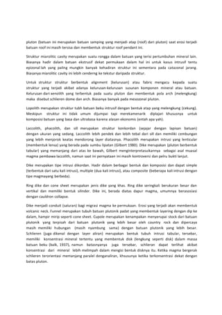 pluton (batuan ini merupakan batuan samping yang menjadi atap (roof) dari pluton) saat erosi terjadi 
batuan roof ini masih tersisa dan membentuk struktur roof pendant ini. 
Struktur miarolitic cavity merupakan suatu rongga dalam batuan yang terisi pertumbuhan mineral lain. 
Biasanya hadir dalam batuan ekstrusif dekat permukaan dalam hal ini untuk kasus intrusif tentu 
epizonal lah yang paling mungkin banyak kehadiran struktur ini sementara pada catazonal jarang. 
Biasanya miarolitic cavity ini lebih cenderng ke tekstur daripada struktur. 
Untuk struktur struktur berbentuk alignment (kelurusan) atau fabric mengacu kepada suatu 
struktur yang terjadi akibat adanya kelurusan-kelurusan susunan komponen mineral atau batuan. 
Kelurusan dari xenolith yang terbentuk pada suatu pluton dan membentuk pola arch (melengkung) 
maka disebut schlieren dome dan arch. Biasanya banyak pada mesozonal pluton. 
Lopolith merupakan struktur tubh batuan beku intrusif dengan bentuk atap yang melengkung (cekung). 
Meskipun struktur ini tidak umum dijumpai tapi merekamenarik diplajari khususnya untuk 
komposisi batuan yang basa dan ultrabasa karena alasan ekonomis (entah apa yah). 
Laccolith, phacolith, dan sill merupakan struktur konkordan (sejajar dengan lapisan batuan) 
dengan ukuran yang sedang. Laccolith lebih pendek dan lebih tebal dari sill dan memiliki cembungan 
yang lebih menjorok keatas mendorong layer diatasnya. Phacolith merupakan intrusi yang lenticular 
(membentuk lensa) yang berada pada sumbu lipatan (Gilbert 1980). Dike merupakan (pluton berbentuk 
tabular) yang memanjang dari atas ke bawah, Gilbert menginterpretasuikannya sebagai asal muasal 
magma pembawa laccolith, namun saat ini pernyataan ini masih kontroversi dan pelru bukti lanjut. 
Dike merupakan tipe intrusi dikordan. Hadir dalam berbagai bentuk dan komposisi dan dapat simple 
(terbentuk dari satu kali intrusi), multiple (dua kali intrusi), atau composite (beberapa kali intrusi dengan 
tipe magmayang berbeda). 
Ring dike dan cone sheet merupakan jenis dike yang khas. Ring dike seringkali berukuran besar dan 
vertikal dan memiliki bentuk silinder. Dike ini, berada diatas dapur magma, umumnya berasosiasi 
dengan cauldron collapse. 
Dike menjadi conduit (saluran) bagi migrasi magma ke permukaan. Erosi yang terjadi akan membentuk 
volcanic neck. Funnel merupakan tubuh batuan plutonik padat yang membentuk layering dengan dip ke 
dalam, hampir mirip seperti cone sheet. Cupole merupakan kenampakan menyerupai stock dari batuan 
plutonik yang terpisah dari batuan plutonik yang lebih besar oleh country rock dan dipercaya 
masih memiliki hubungan (masih nyambung sama) dengan batuan plutonik yang lebih besar. 
Schlieren (juga dikenal dengan layer aliran) merupakan bentuk tubuh intrusi tabular, tersebar, 
memiliki konsentrasi mineral tertentu yang membentuk disk (lengkung seperti disk) dalam massa 
batuan beku (balk, 1937), namun batasnyanya juga tersebar, schlieran dapat terlihat akibat 
konsentrasi dari mineral lebih melimpah dalam mengisi bentuk disknya itu. Ketika magma bergerak 
schlieren terorientasi memanjang paralel denganaliran, khsusunya ketika terkonsentrasi dekat dengan 
batas pluton. 
 