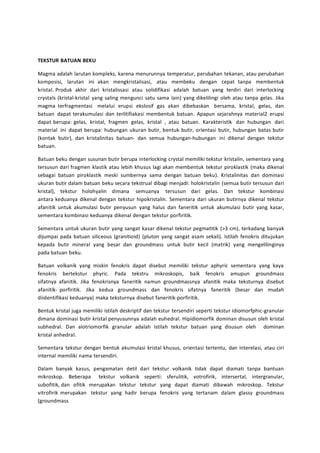 TEKSTUR BATUAN BEKU 
Magma adalah larutan kompleks, karena menurunnya temperatur, perubahan tekanan, atau perubahan 
komposisi, larutan ini akan mengkristalisasi, atau membeku dengan cepat tanpa membentuk 
kristal. Produk akhir dari kristalissasi atau solidifikasi adalah batuan yang terdiri dari interlocking 
crystals (kristal-kristal yang saling mengunci satu sama lain) yang dikelilingi oleh atau tanpa gelas. Jika 
magma terfragmentasi melalui erupsi ekslosif gas akan dibebaskan bersama, kristal, gelas, dan 
batuan dapat terakumulasi dan terlitifiakasi membentuk batuan. Apapun sejarahnya material2 erupsi 
dapat berupa: gelas, kristal, fragmen gelas, kristal , atau batuan. Karakteristik dan hubungan dari 
material ini dapat berupa: hubungan ukuran butir, bentuk butir, orientasi butir, hubungan batas butir 
(kontak butir), dan kristalinitas batuan- dan semua hubungan-hubungan ini dikenal dengan tekstur 
batuan. 
Batuan beku dengan susunan butir berupa interlocking crystal memiliki tekstur kristalin, sementara yang 
tersusun dari fragmen klastik atau lebih khusus lagi akan membentuk tekstur piroklastik (maka dikenal 
sebagai batuan piroklastik meski sumbernya sama dengan batuan beku). Kristalinitas dan dominasi 
ukuran butir dalam batuan beku secara tekstrual dibagi menjadi: holokristalin (semua butir tersusun dari 
kristal), tekstur holohyalin dimana semuanya tersusun dari gelas. Dan tekstur kombinasi 
antara keduanya dikenal dengan tekstur hipokristalin. Sementara dari ukuran butirnya dikenal tekstur 
afanitik untuk akumulasi butir penyusun yang halus dan faneritik untuk akumulasi butir yang kasar, 
sementara kombinasi keduanya dikenal dengan tekstur porfiritik. 
Sementara untuk ukuran butir yang sangat kasar dikenal tekstur pegmatitik (>3 cm), terkadang banyak 
dijumpai pada batuan siliceous (granitioid) (pluton yang sangat asam sekali). Istilah fenokris ditujukan 
kepada butir mineral yang besar dan groundmass untuk butir kecil (matrik) yang mengelilinginya 
pada batuan beku. 
Batuan volkanik yang miskin fenokris dapat disebut memiliki tekstur aphyric sementara yang kaya 
fenokris bertekstur phyric. Pada tekstru mikroskopis, baik fenokris amupun groundmass 
sifatnya afanitik. Jika fenokrisnya faneritik namun groundmassnya afanitik maka teksturnya disebut 
afanitik- porfiritik. Jika kedua groundmass dan fenokris sifatnya faneritik (besar dan mudah 
diidentifikasi keduanya) maka teksturnya disebut faneritik-porfiritik. 
Bentuk kristal juga memiliki istilah deskriptif dan tekstur tersendiri seperti tekstur idiomorfphic-granular 
dimana dominasi butir kristal penyusunnya adalah euhedral. Hipidiomorfik dominan disusun oleh kristal 
subhedral. Dan alotriomorfik granular adalah istilah tekstur batuan yang disusun oleh dominan 
kristal anhedral. 
Sementara tekstur dengan bentuk akumulasi kristal khusus, orientasi tertentu, dan interelasi, atau ciri 
internal memiliki nama tersendiri. 
Dalam banyak kasus, pengamatan detil dari tekstur volkanik tidak dapat diamati tanpa bantuan 
mikroskop. Beberapa tekstur volkanik seperti: sferulitik, votrofirik, intersertal, intergranular, 
subofitik, dan ofitik merupakan tekstur tekstur yang dapat diamati dibawah mikroskop. Tekstur 
vitrofirik merupakan tekstur yang hadir berupa fenokris yang tertanam dalam glassy groundmass 
(groundmass 
 