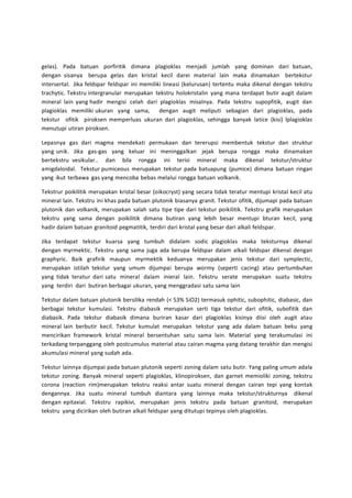 gelas). Pada batuan porfiritik dimana plagioklas menjadi jumlah yang dominan dari batuan, 
dengan sisanya berupa gelas dan kristal kecil darei material lain maka dinamakan bertekstur 
intersertal. Jika feldspar feldspar ini memiliki lineasi (kelurusan) tertentu maka dikenal dengan tekstru 
trachytic. Tekstru intergranular merupakan tekstru holokristalin yang mana terdapat butir augit dalam 
mineral lain yang hadir mengisi celah dari plagioklas misalnya. Pada tekstru supopfitik, augit dan 
plagioklas memiliki ukuran yang sama, dengan augit meliputi sebagian dari plagioklas, pada 
tekstur ofitik piroksen memperluas ukuran dari plagioklas, sehingga banyak latice (kisi) lplagioklas 
menutupi utiran piroksen. 
Lepasnya gas dari magma mendekati permukaan dan tererupsi membentuk tekstur dan struktur 
yang unik. Jika gas-gas yang keluar ini meninggalkan jejak berupa rongga maka dinamakan 
bertekstru vesikular.. dan bila rongga ini terisi mineral maka dikenal tekstur/struktur 
amigdaloidal. Tekstur pumiceous merupakan tekstur pada batuapung (pumice) dimana batuan ringan 
yang ikut terbawa gas yang mencoba bebas melalui rongga batuan volkanik. 
Tekstrur poikilitik merupakan kristal besar (oikocryst) yang secara tidak teratur mentupi kristal kecil atu 
mineral lain. Tekstru ini khas pada batuan plutonik biasanya granit. Tekstur ofitik, dijumapi pada batuan 
plutonik dan volkanik, merupakan salah satu tipe tipe dari tekstur poikilitik. Tekstru grafik merupakan 
tekstru yang sama dengan poikilitik dimana butiran yang lebih besar mentupi bturan kecil, yang 
hadir dalam batuan granitoid pegmatitik, terdiri dari kristal yang besar dari alkali feldspar. 
Jika terdapat tekstur kuarsa yang tumbuh didalam sodic plagioklas maka teksturnya dikenal 
dengan myrmektic. Tekstru yang sama juga ada berupa feldspar dalam alkali feldspar dikenal dengan 
graphyric. Baik grafirik maupun myrmektik keduanya merupakan jenis tekstur dari symplectic, 
merupakan istilah tekstur yang umum dijumpai berupa wormy (seperti cacing) atau pertumbuhan 
yang tidak teratur dari satu mineral dalam inieral lain. Tekstru serate merupakan suatu tekstru 
yang terdiri dari butiran berbagai ukuran, yang menggradasi satu sama lain 
Tekstur dalam batuan plutonik bersilika rendah (< 53% SiO2) termasuk ophitic, subophitic, diabasic, dan 
berbagai tekstur kumulasi. Tekstru diabasik merupakan serti tiga tekstur dari ofitik, subofitik dan 
diabasik. Pada tekstur diabasik dimana buriran kasar dari plagioklas kisinya diisi oleh augit atau 
mineral lain berbutir kecil. Tekstur kumulat merupakan tekstur yang ada dalam batuan beku yang 
mencirikan framework kristal mineral bersentuhan satu sama lain. Material yang terakumulasi ini 
terkadang terpanggang oleh postcumulus material atau cairan magma yang datang terakhir dan mengisi 
akumulasi mineral yang sudah ada. 
Tekstur lainnya dijumpai pada batuan plutonik seperti zoning dalam satu butir. Yang paling umum adala 
tekstur zoning. Banyak mineral seperti plagioklas, klinopiroksen, dan garnet memioliki zoning, tekstru 
corona (reaction rim)merupakan tekstru reaksi antar suatu mineral dengan cairan tepi yang kontak 
dengannya. Jika suatu mineral tumbuh diantara yang lainnya maka tekstur/strukturnya dikenal 
dengan epitaxial. Tekstru rapikivi, merupakan jenis tekstru pada batuan granitoid, merupakan 
tekstru yang dicirikan oleh butiran alkali feldspar yang ditutupi tepinya oleh plagioklas. 
 