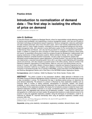 Practice Article


Introduction to normalization of demand
data – The first step in isolating the effects
of price on demand
Received (in revised form): 3rd September 2009




John D. Quillinan
is Executive Director of Analytics for Westgate Resorts, where his responsibilities include delivering analytics
to improve resort profitability, and implementing a revenue management system. John has over 25 years of
information technology and operational research experience. Revenue management, retail price optimization
and data analytics have been John’s focus the past 5 years. John’s most recently implemented price test
analytics were for Tractor Supply Company. Leveraging his revenue management background and strong
project management skills, John ushered in a price optimization system for the merchandise line of business
at Walt Disney Parks and Resorts. John also laid the groundwork for bringing in a placement optimization
system. In addition to creating the vision and plans for retail revenue management at Disney’s theme parks
and resorts, he assembled a strong team to lead the company through the development, implementation and
ongoing maintenance of these optimization systems. Before working for Disney, John was a Manager of
Operations Research at Norfolk Southern Corporation, and led a team of programmer analysts that
developed Intranet-enabled decision support applications. At Norfolk Southern, John and his team developed
and implemented a corporate forecasting system that is still in use today to assist Marketing with forecasting
volume and revenues. John also enjoyed a successful career in the airline industry, where he worked in the
Operations Research organizations at United Airlines, Delta Air Lines and Trans World Airlines over the
course of 10 years. John holds a Master of Science degree in Industrial and Systems Engineering from the
University of Southern California Los Angeles and a Bachelor of Science in Industrial Engineering from the
University of Tennessee Knoxville. He is a member of INFORMS, current Chair-Elect of the INFORMS Pricing
and Revenue Management Section and a Past Chair of the INFORMS Aviation Applications Section.
Correspondence: John D. Quillinan, 10046 Fox Meadow Trail, Winter Garden, Florida, USA

ABSTRACT This article is based on the presentation (Quillinan, 2008) delivered in Montreal at the
INFORMS Pricing and Revenue Management Section Conference in June 2008. We will introduce the concept
of data normalization in pricing. The fundamental first step in identifying optimal pricing is to determine the
price–demand relationship. The demand of a product is influenced by many explanatory variables such as
consumer traffic or number of visiting customers, demographics of consumers, weather, and product
availability. In order to extract the price–demand relationship, one must isolate the effect of price on demand
from the effects of other explanatory variables. We employ the normalization process to isolate the impact of the
significant explanatory variables on demand. In our study, normalization occurred on a weekly level, and within
demand zones. We aggregated daily demand and all explanatory variables – mostly visitation statistics and
demographics for a theme park and resort weekly. We grouped store locations to create demand zones for the
purpose of using only applicable explanatory variables. Using the techniques of normalization, model fit, as
measured by adjusted R2, improved dramatically when using all significant explanatory variables versus
consumer traffic only.
Journal of Revenue and Pricing Management (2010) 9, 4–22. doi:10.1057/rpm.2009.37;
published online 30 October 2009
Keywords: pricing; price elasticity; normalization; explanatory variables; demand drivers; retail




  & 2010 Macmillan Publishers Ltd. 1476-6930 Journal of Revenue and Pricing Management Vol. 9, 1/2, 4–22
                                         www.palgrave-journals.com/rpm/
 
