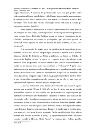 Revista Redescrições – Revista on line do GT de Pragmatismo e Filosofia Norte-americana
Ano 2, Número 1, 2010
própria “disciplina”. A ausência de questionamento fazia com que questões sobre
critérios epistemológicos, metodológicos e ideológicos fossem encobertas por uma aura
de mistério que não parecia menor mesmo para pessoas com formação avançada. Este
turvamento servia mesmo para fundar a autoridade e reificar certa visão da História que
mantém pressupostos platônicos.
Nesse sentido, a publicação de A História Repensada em 1991, e que apareceu
em português dez anos depois, continua possuindo potencial para alimentar polêmicas.
Neste pequeno livro o historiador britânico coloca em xeque a reivindicação de que
existiriam instrumentos metodológicos privilegiados que pudessem garantir ao
historiador acesso especial aos fatos do passado de modo cientifico, ou seja, “não
interessado”.
A argumentação de Jenkins parte da consideração de uma diferença entre
passado e História: se a História tem por objeto de estudo o passado, este só pode ser
alcançado através de discursos, da leitura e elaboração de textos, do trabalho de
interpretação. Explica ele que “o mundo ou o passado sempre nos chegam como
narrativas e que não podemos sair dessas narrativas para verificar se correspondem ao
mundo ou ao passado reais, pois elas constituem a ‘realidade’”.3
A partir disso
poderíamos chegar a uma conclusão davidsoniana de que o passado como vinha sendo
buscado pelos historiadores, como um objeto estático a espera de ser desvelado, não
existe. Jenkins não abraça esse tipo de descrição, já que busca mediar a dialética dentre
os que vão perceber o passado como não existente e os que vão ver este como um
significante sem significado, aberto a qualquer interpretação.
O livro de Jenkins tem como público alvo estudantes que buscaram alguma
resposta para a questão “O que é História?’, por isso é escrito para ter um sentido
introdutório e polêmico, abrindo caminho para que se questionem os pressupostos que
tacitamente são tomados como fundamentos fiduciários do trabalho do historiador. Tal
interrogação então é tomada em uma perspectiva teórica que deve se contrapor a uma
interrogação prática na busca de uma definição ponderada. Em termos teóricos Jenkins
aborda a busca por uma definição do termo História a partir de dois argumentos: (1) ela
é uma forma de discurso, uma maneira de descrever o mundo, que se constitui como
uma perspectiva que busca desvelar o passado. Os discursos históricos falam sobre o
passado, mas não são o passado; e, assim, (2) o problema teórico passa a ser como
conciliar passado e História. Neste “como” se incluem para Jenkins questões
3
Idem. p.28.
 