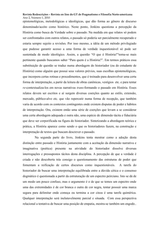 Revista Redescrições – Revista on line do GT de Pragmatismo e Filosofia Norte-americana
Ano 2, Número 1, 2010
epistemológicas, metodológicas e ideológicas, que dão forma ao gênero de discurso
denominado/aceito como histórico. Neste ponto, Jenkins questiona a percepção da
História como busca da Verdade sobre o passado. Na medida em que relatos só podem
ser confrontados com outros relatos, o passado só poderia ser parcialmente recuperado e
estaria sempre sujeito a revisões. Por isso mesmo, a idéia de um método privilegiado
que pudesse garantir acesso a uma forma de verdade inquestionável só pode ser
sustentada de modo ideológico. Assim, a questão “O que é História?”torna-se mais
pertinente quando buscamos saber “Para quem é a História?”. Em termos práticos essa
substituição de questão se traduz numa abordagem do historiador (ou do estudante de
História) como alguém que possui seus valores prévios, suas escolhas epistemológicas,
que incorpora certas rotinas e procedimentos, que é treinado para desenvolver uma certa
forma de interpretação, a partir da leitura de obras canônicas, vestígios etc. e para tentar
re-contextualiza-los em novas narrativas trans-formando o passado em História. Esses
relatos devem ser escritos e aí surgem diversas coerções quanto ao estilo, extensão,
mercado, público-alvo etc. que vão repercutir numa forma de recepção, que também
varia de acordo com os contextos contingentes onde existem disputas de poder e hábitos
de interpretação. Ora, existem então uma série de coerções que levam a se considerar
uma certa abordagem adequada e outra não, uma espécie de dimensão tácita e fiduciária
que deve ser corporificada na figura do historiador. Sintetizando a abordagem teórica e
prática, a História aparece como sendo o que os historiadores fazem, na construção e
interpretação de textos que buscam descrever o passado.
Na segunda parte do livro, Jenkins tenta mostrar como a adoção desta
distinção entre passado e História juntamente com a aceitação da dimensão narrativa e
imaginativa (poética) presente na atividade do historiador dissolve diversas
interrogações e pressupostos tácitos desta disciplina. A percepção de que a verdade é
criada e não descoberta trás consigo o questionamento das estruturas de poder que
fomentam a reificação de certos discursos como inquestionáveis. A tarefa do
historiador de buscar uma interpretação equilibrada entre a dúvida cética e o consenso
dogmático é questionada a partir da estruturação de um espectro peirciano. Isto se dá de
um modo um pouco confuso, mas o argumento é o de que se temos um espectro onde
uma das extremidades é de cor branca e outra de cor negra, tentar possuir uma marca
segura para delimitar onde começa ou termina a cor cinza é uma tarefa quimérica.
Qualquer interpretação será inelutavelmente parcial e situada. Com essa perspectiva
relacional a tentativa de buscar uma posição de empatia, mostra-se também um engodo..
 