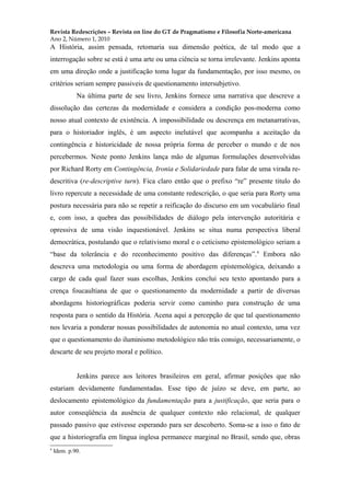 Revista Redescrições – Revista on line do GT de Pragmatismo e Filosofia Norte-americana
Ano 2, Número 1, 2010
A História, assim pensada, retomaria sua dimensão poética, de tal modo que a
interrogação sobre se está é uma arte ou uma ciência se torna irrelevante. Jenkins aponta
em uma direção onde a justificação toma lugar da fundamentação, por isso mesmo, os
critérios seriam sempre passiveis de questionamento intersubjetivo.
Na última parte de seu livro, Jenkins fornece uma narrativa que descreve a
dissolução das certezas da modernidade e considera a condição pos-moderna como
nosso atual contexto de existência. A impossibilidade ou descrença em metanarrativas,
para o historiador inglês, é um aspecto inelutável que acompanha a aceitação da
contingência e historicidade de nossa própria forma de perceber o mundo e de nos
percebermos. Neste ponto Jenkins lança mão de algumas formulações desenvolvidas
por Richard Rorty em Contingência, Ironia e Solidariedade para falar de uma virada re-
descritiva (re-descriptive turn). Fica claro então que o prefixo “re” presente titulo do
livro repercute a necessidade de uma constante redescrição, o que seria para Rorty uma
postura necessária para não se repetir a reificação do discurso em um vocabulário final
e, com isso, a quebra das possibilidades de diálogo pela intervenção autoritária e
opressiva de uma visão inquestionável. Jenkins se situa numa perspectiva liberal
democrática, postulando que o relativismo moral e o ceticismo epistemológico seriam a
“base da tolerância e do reconhecimento positivo das diferenças”.4
Embora não
descreva uma metodologia ou uma forma de abordagem epistemológica, deixando a
cargo de cada qual fazer suas escolhas, Jenkins conclui seu texto apontando para a
crença foucaultiana de que o questionamento da modernidade a partir de diversas
abordagens historiográficas poderia servir como caminho para construção de uma
resposta para o sentido da História. Acena aqui a percepção de que tal questionamento
nos levaria a ponderar nossas possibilidades de autonomia no atual contexto, uma vez
que o questionamento do iluminismo metodológico não trás consigo, necessariamente, o
descarte de seu projeto moral e político.
Jenkins parece aos leitores brasileiros em geral, afirmar posições que não
estariam devidamente fundamentadas. Esse tipo de juízo se deve, em parte, ao
deslocamento epistemológico da fundamentação para a justificação, que seria para o
autor conseqüência da ausência de qualquer contexto não relacional, de qualquer
passado passivo que estivesse esperando para ser descoberto. Soma-se a isso o fato de
que a historiografia em língua inglesa permanece marginal no Brasil, sendo que, obras
4
Idem. p.90.
 