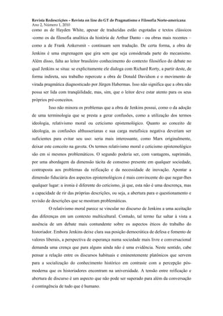 Revista Redescrições – Revista on line do GT de Pragmatismo e Filosofia Norte-americana
Ano 2, Número 1, 2010
como as de Hayden White, apesar de traduzidas estão esgotadas e textos clássicos
-como os da filosofia analítica da história de Arthur Danto - ou obras mais recentes –
como a de Frank Ankersmit - continuam sem tradução. De certa forma, a obra de
Jenkins é uma engrenagem que gira sem que seja considerada parte do mecanismo.
Além disso, falta ao leitor brasileiro conhecimento do contexto filosófico do debate no
qual Jenkins se situa: se explicitamente ele dialoga com Richard Rorty, a partir deste, de
forma indireta, seu trabalho repercute a obra de Donald Davidson e o movimento de
virada pragmática diagnosticado por Jürgen Habermas. Isso não significa que a obra não
possa ser lida com tranqüilidade, mas, sim, que o leitor deve estar atento para os seus
próprios pré-conceitos.
Isso não minora os problemas que a obra de Jenkins possui, como o da adoção
de uma terminologia que se presta a gerar confusões, como a utilização dos termos
ideologia, relativismo moral ou ceticismo epistemológico. Quanto ao conceito de
ideologia, as confusões althusserianas e sua carga metafísica negativa deveriam ser
suficientes para evitar seu uso: seria mais interessante, como Marx originalmente,
deixar este conceito na gaveta. Os termos relativismo moral e ceticismo epistemológico
são em si mesmos problemáticos. O segundo poderia ser, com vantagens, suprimido,
por uma abordagem da dimensão tácita de consenso presente em qualquer sociedade,
contraposta aos problemas da reificação e da necessidade de inovação. Apontar a
dimensão fiduciária dos aspectos epistemológicos é mais convincente do que negar-lhes
qualquer lugar: a ironia é diferente do ceticismo, já que, esta não é uma descrença, mas
a capacidade de rir das próprias descrições, ou seja, a abertura para o questionamento e
revisão de descrições que se mostram problemáticas.
O relativismo moral parece se vincular no discurso de Jenkins a uma aceitação
das diferenças em um contexto multicultural. Contudo, tal termo faz saltar à vista a
ausência de um debate mais contundente sobre os aspectos éticos do trabalho do
historiador. Embora Jenkins deixe clara sua posição democrática de defesa e fomento de
valores liberais, a perspectiva de esperança numa sociedade mais livre e conversacional
demanda uma crença que para alguns ainda não é uma evidência. Neste sentido, cabe
pensar a relação entre os discursos habituais e eminentemente platônicos que servem
para a socialização do conhecimento histórico em contraste com a percepção pós-
moderna que os historiadores encontram na universidade. A tensão entre reificação e
abertura de discurso é um aspecto que não pode ser superado para além da conversação
é contingência de tudo que é humano.
 
