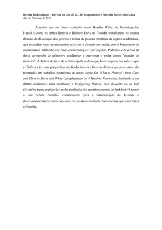 Revista Redescrições – Revista on line do GT de Pragmatismo e Filosofia Norte-americana
Ano 2, Número 1, 2010
Acredito que no futuro contarão como Hayden White, na historiografia;
Harold Bloom, na crítica literária e Richard Rorty na filosofia trabalharam na mesma
direção, de dissolução dos gêneros e crítica da postura mentirosa de alguns acadêmicos,
que escondem seus ressentimentos criativos e disputas por poder, com o loteamento de
improdutivos latifúndios de "solo epistemológico" privilegiado. Podemos e devemos rir
dessa cartografia de galinheiro acadêmico e questionar o poder desses "guardas de
fronteira". A leitura do livro de Jenkins ajuda o aluno que busca alguma luz sobre o que
é História a ter uma perspectiva não fundacionista e fomenta debates que precisam e são
retomados em trabalhos posteriores do autor, como On ‘What is History’: from Carr
and Elton to Rorty and White (complemento de A História Repensada, destinado a um
debate acadêmico mais detalhado) e Re-figuring History: New thoughts on an Old
Discipline (uma espécie de versão atualizada dos questionamentos de Jenkins). O acesso
a este debate contribui enormemente para a historicização da História e
desenvolvimento da tarefa constante de questionamento de fundamentos que caracteriza
a filosofia.
 