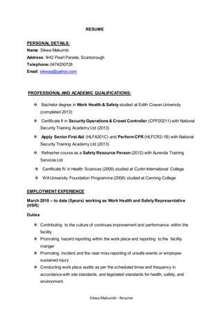 RESUME 
PERSONAL DETAILS: 
Name: Sikwa Makumbi 
Address: 9/42 Pearl Parade, Scarborough 
Telephone: 0474200728 
Email: sikwaa@yahoo.com 
PROFESSIONAL AND ACADEMIC QUALIFICATIONS: 
Bachelor degree in Work Health & Safety studied at Edith Cowan University 
Sikwa Makumbi - Resume 
(completed 2013) 
Certificate II in Security Operations & Crowd Controller (CPP20211) with National 
Security Training Academy Ltd (2013) 
Apply Senior First Aid (HLFA301C) and Perform CPR (HLFCR2-1B) with National 
Security Training Academy Ltd (2013) 
Refresher course as a Safety Resource Person (2012) with Aurenda Training 
Services Ltd 
Certificate IV in Health Sciences (2009) studied at Curtin International College 
WA University Foundation Programme (2008) studied at Canning College 
EMPLOYMENT EXPERIENCE 
March 2010 – to date (5years) working as Work Health and Safety Representative 
(HSR) 
Duties 
 Contributing to the culture of continues improvement and performance within the 
facility 
 Promoting hazard reporting within the work place and reporting to the facility 
manger 
 Promoting incident and the near miss reporting of unsafe events or employee 
sustained injury 
 Conducting work place audits as per the scheduled times and frequency in 
accordance with site standards, and legislated standards for health, safety, and 
environment. 
 