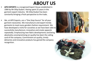 ABOUT US
• APD EXPORTS is a recognized Export House established in
1984 by Mr Dilip Dudani. Having spent 21 years in the
garment export industry- Mr.Dilip Dudani has been
constantly bringing a fresh perspective to the trade.
• We, at APD Exports, are a "One Stop Source" for all your
garment necessities. We manufacture and export trendy
garments to meet every genders fashion requirement. We
have developed a niche for ourselves as we have been able to
successfully manufacture, innovative and create apparels
repeatedly. Emphasizing new fabric developments and being
absolutely uncompromising on quality has been the calling
card of the company. Commitment on quality, timely
deliveries and innovative products has gained the company
recognition.
 