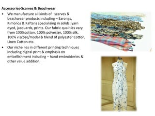 Accessories-Scarves & Beachwear
• We manufacture all kinds of scarves &
beachwear products including – Sarongs,
Kimonos & Kaftans specialising in solids, yarn
dyed, jacquards, prints. Our fabric qualities vary
from 100%cotton, 100% polyester, 100% silk,
100% viscose/modal & blend of polyester Cotton,
Linen Cotton etc.
• Our niche lies in different printing techniques
including digital print & emphasis on
embellishment including – hand embroideries &
other value addition.
 