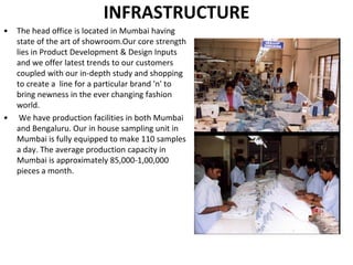 INFRASTRUCTURE
• The head office is located in Mumbai having
state of the art of showroom.Our core strength
lies in Product Development & Design Inputs
and we offer latest trends to our customers
coupled with our in-depth study and shopping
to create a line for a particular brand 'n' to
bring newness in the ever changing fashion
world.
• We have production facilities in both Mumbai
and Bengaluru. Our in house sampling unit in
Mumbai is fully equipped to make 110 samples
a day. The average production capacity in
Mumbai is approximately 85,000-1,00,000
pieces a month.
 