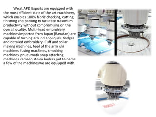 We at APD Exports are equipped with
the most efficient state of the art machinery,
which enables 100% fabric checking, cutting,
finishing and packing to facilitate maximum
productivity without compromising on the
overall quality. Multi-head embroidery
machines imported from Japan (Barudan) are
capable of turning around appliqués, badges
and detailed embroidery. Cuff and collar
making machines, feed of the arm juki
machines, fusing machines, smocking
machines, pnueumatic snap attaching
machines, ramson steam boilers just to name
a few of the machines we are equipped with.
 
