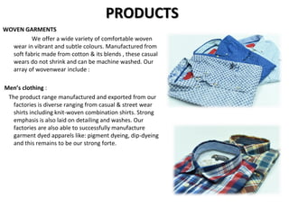 PRODUCTS
WOVEN GARMENTS
We offer a wide variety of comfortable woven
wear in vibrant and subtle colours. Manufactured from
soft fabric made from cotton & its blends , these casual
wears do not shrink and can be machine washed. Our
array of wovenwear include :
Men’s clothing :
The product range manufactured and exported from our
factories is diverse ranging from casual & street wear
shirts including knit-woven combination shirts. Strong
emphasis is also laid on detailing and washes. Our
factories are also able to successfully manufacture
garment dyed apparels like: pigment dyeing, dip-dyeing
and this remains to be our strong forte.
 