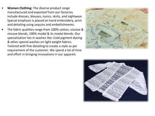 • Women Clothing: The diverse product range
manufactured and exported from our factories
include dresses, blouses, tunics, skirts, and nightwear.
Special emphasis is placed on hand embroidery, print
and detailing using sequins and embellishments.
• The fabric qualities range from 100% cotton, viscose &
viscose blends, 100% modal & its modal blends. Our
specialization lies in washes like: Cold pigment dyeing
& other special washes on light weight fabrics.
Tailored with fine detailing to create a style as per
requirement of the customer. We spend a lot of time
and effort in bringing innovations in our apparels
 