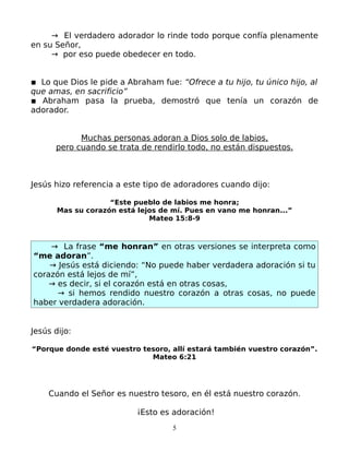 → El verdadero adorador lo rinde todo porque confía plenamente
en su Señor,
     → por eso puede obedecer en todo.


▪ Lo que Dios le pide a Abraham fue: “Ofrece a tu hijo, tu único hijo, al
que amas, en sacrificio”
▪ Abraham pasa la prueba, demostró que tenía un corazón de
adorador.


            Muchas personas adoran a Dios solo de labios,
      pero cuando se trata de rendirlo todo, no están dispuestos.



Jesús hizo referencia a este tipo de adoradores cuando dijo:

                    “Este pueblo de labios me honra;
       Mas su corazón está lejos de mí. Pues en vano me honran...”
                              Mateo 15:8-9



    → La frase “me honran” en otras versiones se interpreta como
“me adoran”.
    → Jesús está diciendo: “No puede haber verdadera adoración si tu
corazón está lejos de mí”,
    → es decir, si el corazón está en otras cosas,
      → si hemos rendido nuestro corazón a otras cosas, no puede
haber verdadera adoración.


Jesús dijo:

“Porque donde esté vuestro tesoro, allí estará también vuestro corazón”.
                             Mateo 6:21




    Cuando el Señor es nuestro tesoro, en él está nuestro corazón.

                           ¡Esto es adoración!
                                    5
 
