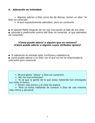 4.   Adoración es intimidad.


     → Algunos adoran a Dios como los de Atenas, tenían un altar “al
Dios no conocido”,
     → al que supuestamente adoraban, pero sin conocerle.


▪ El apóstol Pablo después de ver esa inscripción al lado de ese altar
▪ procede a predicarles acerca del Dios no conocido, al que adoraban
sin conocerle.


        ¿Cómo puedo adorar a alguien que no conozco?
     ¿Cómo puedo adorar a alguien cuyos atributos ignoro?



▪ Si adoración es entrega total, confianza y obediencia,
▪ como puedo adorar a un Dios con el que no me he relacionado lo
suficiente para conocerle




     → Mucha gente “adora” a Dios sin conocerle.
     → ¡No me mal entiendan!
     → Yo sé que la gente de la que estoy hablando han entregado
sus vidas al Señor,
     → tienen vida eterna y el cielo les espera.
     → Pero yo estoy hablando de conocer a Dios de una manera
más intima y personal.




                                  6
 