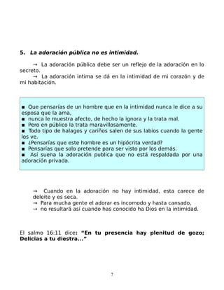 5. La adoración pública no es intimidad.

     → La adoración pública debe ser un reflejo de la adoración en lo
secreto.
     → La adoración intima se dá en la intimidad de mi corazón y de
mi habitación.



▪ Que pensarías de un hombre que en la intimidad nunca le dice a su
esposa que la ama,
▪ nunca le muestra afecto, de hecho la ignora y la trata mal.
▪ Pero en público la trata maravillosamente.
▪ Todo tipo de halagos y cariños salen de sus labios cuando la gente
los ve.
▪ ¿Pensarías que este hombre es un hipócrita verdad?
▪ Pensarías que solo pretende para ser visto por los demás.
▪ Así suena la adoración publica que no está respaldada por una
adoración privada.




    → Cuando en la adoración no hay intimidad, esta carece de
    deleite y es seca.
    → Para mucha gente el adorar es incomodo y hasta cansado,
    → no resultará así cuando has conocido ha Dios en la intimidad.



El salmo 16:11 dice: “En tu presencia hay plenitud de gozo;
Delicias a tu diestra...”




                                  7
 