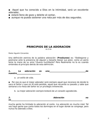 ▪ Aquel que ha conocido a Dios en la intimidad, será un excelente
adorador,
▪ estará lleno de gozo y deleite al cantar,
▪ aunque no pueda sostener una nota por más de dos segundos.




                     PRINCIPIOS DE LA ADORACION
                                      06-25-06

Pastor Agustin Cervantes

Una definición estricta de la palabra adoración: (Proskuneo) es: “Doblegarse y
postrarse ante la presencia de alguien y besarlo (besar sus pies), como un perro
lame la mano de su amo.”¿Suena humillante? Pero Realmente no lo es cuando
entiendes el principio detrás de esta definición.


1.       La    adoración      es      una______________________________________de
nuestro_________________________

      a. un estilo de vida.

▪ Por eso es que el mejor adorador será siempre aquel que reconoce de donde lo
saco el Señor y que sin él está perdido, aquel que recuerda su pasado y sabe que
sentarse a la mesa del Señor es un privilegio inmerecido.

      b. La mejor adoración siempre brotará de un corazón agradecido.


2.                                             Adoración                        no
es___________________________________________________________________________

mucha gente ha limitado la adoración al canto. ¡La adoración es mucho más! Tal
vez haya gente que canta todos los domingos en el lugar donde se congrega, pero
nunca ha adorado a Dios.




                                         8
 