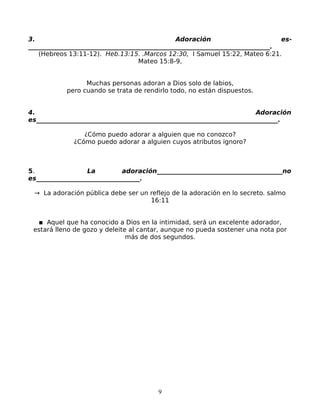 3.                                             Adoración                       es-
_____________________________________________________________________________.
   (Hebreos 13:11-12). Heb.13:15. .Marcos 12:30, I Samuel 15:22, Mateo 6:21.
                                   Mateo 15:8-9,


                 Muchas personas adoran a Dios solo de labios,
           pero cuando se trata de rendirlo todo, no están dispuestos.


4.                                                                      Adoración
es_____________________________________________________________________________.

                 ¿Cómo puedo adorar a alguien que no conozco?
              ¿Cómo puedo adorar a alguien cuyos atributos ignoro?



5.                La         adoración________________________________________no
es_________________________________.

 → La adoración pública debe ser un reflejo de la adoración en lo secreto. salmo
                                    16:11


  ▪ Aquel que ha conocido a Dios en la intimidad, será un excelente adorador,
 estará lleno de gozo y deleite al cantar, aunque no pueda sostener una nota por
                               más de dos segundos.




                                        9
 