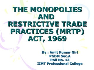 THE MONOPOLIES
      AND
RESTRICTIVE TRADE
PRACTICES (MRTP)
    ACT, 1969
        By : Amit Kumar Giri
             PGDM Sec.A
             Roll No. 13
      IIMT Professional College
 