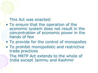This Act was enacted:
• To ensure that the operation of the
  economic system does not result in the
  concentration of economic power in the
  hands of few
• To provide for the control of monopolies
• To prohibit monopolistic and restrictive
  trade practices
  The MRTP Act extends to the whole of
  India except Jammu and Kashmir
 