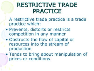 RESTRICTIVE TRADE
         PRACTICE
  A restrictive trade practice is a trade
  practice which:
• Prevents, distorts or restricts
  competition in any manner
• Obstructs the flow of capital or
  resources into the stream of
  production
• Tends to bring about manipulation of
  prices or conditions
 