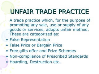 UNFAIR TRADE PRACTICE
    A trade practice which, for the purpose of
    promoting any sale, use or supply of any
    goods or services, adopts unfair method.
    These are categorized as:
•   False Representation
•   False Price or Bargain Price
•   Free gifts offer and Prize Schemes
•   Non-compliance of Prescribed Standards
•   Hoarding, Destruction etc.
 