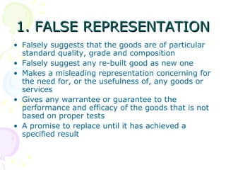 1. FALSE REPRESENTATION
• Falsely suggests that the goods are of particular
  standard quality, grade and composition
• Falsely suggest any re-built good as new one
• Makes a misleading representation concerning for
  the need for, or the usefulness of, any goods or
  services
• Gives any warrantee or guarantee to the
  performance and efficacy of the goods that is not
  based on proper tests
• A promise to replace until it has achieved a
  specified result
 