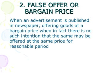 2. FALSE OFFER OR
      BARGAIN PRICE
When an advertisement is published
in newspaper, offering goods at a
bargain price when in fact there is no
such intention that the same may be
offered at the same price for
reasonable period
 