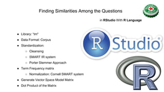 ● Library: “tm"
● Data Format: Corpus
● Standardization:
○ Cleansing
○ SMART IR system
○ Porter Stemmer Approach
● Term Frequency matrix
○ Normalization: Cornell SMART system
● Generate Vector Space Model Matrix
● Dot Product of the Matrix
Finding Similarities Among the Questions
in RStudio With R Language
 