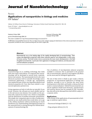 Journal of Nanobiotechnology                                                                                                                    BioMed Central



Review                                                                                                                                        Open Access
Applications of nanoparticles in biology and medicine
OV Salata*

Address: Sir William Dunn School of Pathology, University of Oxford, South Parks Road, Oxford OX1 3RE, UK
Email: OV Salata* - oleg.salata@path.ox.ac.uk
* Corresponding author




Published: 30 April 2004                                                        Received: 23 December 2003
                                                                                Accepted: 30 April 2004
Journal of Nanobiotechnology 2004, 2:3
This article is available from: http://www.jnanobiotechnology.com/content/2/1/3
© 2004 Salata; licensee BioMed Central Ltd. This is an Open Access article: verbatim copying and redistribution of this article are permitted in all media for
any purpose, provided this notice is preserved along with the article's original URL.




nanotechnologynanomaterialsnanoparticlesquantum dotsnanotubesmedicinebiologyapplications


                  Abstract
                  Nanomaterials are at the leading edge of the rapidly developing field of nanotechnology. Their
                  unique size-dependent properties make these materials superior and indispensable in many areas
                  of human activity. This brief review tries to summarise the most recent developments in the field
                  of applied nanomaterials, in particular their application in biology and medicine, and discusses their
                  commercialisation prospects.




Introduction                                                                      Out of plethora of size-dependant physical properties
Nanotechnology [1] is enabling technology that deals                              available to someone who is interested in the practical
with nano-meter sized objects. It is expected that nanote-                        side of nanomaterials, optical [7] and magnetic [8] effects
chnology will be developed at several levels: materials,                          are the most used for biological applications.
devices and systems. The nanomaterials level is the most
advanced at present, both in scientific knowledge and in                          The aim of this review is firstly to give reader a historic
commercial applications. A decade ago, nanoparticles                              prospective of nanomaterial application to biology and
were studied because of their size-dependent physical and                         medicine, secondly to try to overview the most recent
chemical properties [2]. Now they have entered a com-                             developments in this field, and finally to discuss the hard
mercial exploration period [3,4].                                                 road to commercialisation. Hybrid bionanomaterials can
                                                                                  also be applied to build novel electronic, optoelectronics
Living organisms are built of cells that are typically 10 µm                      and memory devices (see for example [9,10]). Neverthe-
across. However, the cell parts are much smaller and are                          less, this will not be discussed here and will be a subject of
in the sub-micron size domain. Even smaller are the pro-                          a separate article.
teins with a typical size of just 5 nm, which is comparable
with the dimensions of smallest manmade nanoparticles.                            Applications
This simple size comparison gives an idea of using nano-                          A list of some of the applications of nanomaterials to biol-
particles as very small probes that would allow us to spy                         ogy or medicine is given below:
at the cellular machinery without introducing too much
interference [5]. Understanding of biological processes on                        - Fluorescent biological labels [11-13]
the nanoscale level is a strong driving force behind devel-
opment of nanotechnology [6].                                                     - Drug and gene delivery [14,15]




                                                                                                                                                Page 1 of 6
                                                                                                                       (page number not for citation purposes)
 