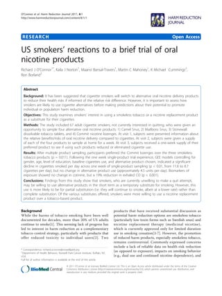 O’Connor et al. Harm Reduction Journal 2011, 8:1
http://www.harmreductionjournal.com/content/8/1/1




 RESEARCH                                                                                                                                     Open Access

US smokers’ reactions to a brief trial of oral
nicotine products
Richard J O’Connor1*, Kaila J Norton1, Maansi Bansal-Travers1, Martin C Mahoney1, K Michael Cummings2,
Ron Borland2


  Abstract
  Background: It has been suggested that cigarette smokers will switch to alternative oral nicotine delivery products
  to reduce their health risks if informed of the relative risk difference. However, it is important to assess how
  smokers are likely to use cigarette alternatives before making predictions about their potential to promote
  individual or population harm reduction.
  Objectives: This study examines smokers’ interest in using a smokeless tobacco or a nicotine replacement product
  as a substitute for their cigarettes.
  Methods: The study included 67 adult cigarette smokers, not currently interested in quitting, who were given an
  opportunity to sample four alternative oral nicotine products: 1) Camel Snus, 2) Marlboro Snus, 3) Stonewall
  dissolvable tobacco tablets, and 4) Commit nicotine lozenges. At visit 1, subjects were presented information about
  the relative benefits/risks of oral nicotine delivery compared to cigarettes. At visit 2, subjects were given a supply
  of each of the four products to sample at home for a week. At visit 3, subjects received a one-week supply of their
  preferred product to see if using such products reduced or eliminated cigarette use.
  Results: After multiple product sampling, participants preferred the Commit lozenges over the three smokeless
  tobacco products (p = 0.011). Following the one week single-product trial experience, GEE models controlling for
  gender, age, level of education, baseline cigarettes use, and alternative product chosen, indicated a significant
  decline in cigarettes smoked per day across one week of single-product sampling (p < 0.01, from 11.8 to 8.7
  cigarettes per day), but no change in alternative product use (approximately 4.5 units per day). Biomarkers of
  exposure showed no change in cotinine, but a 19% reduction in exhaled CO (p < 0.001).
  Conclusions: Findings from this study show that smokers, who are currently unwilling to make a quit attempt,
  may be willing to use alternative products in the short term as a temporary substitute for smoking. However, this
  use is more likely to be for partial substitution (i.e. they will continue to smoke, albeit at a lower rate) rather than
  complete substitution. Of the various substitutes offered, smokers were more willing to use a nicotine replacement
  product over a tobacco-based product.


Background                                                                           products that have received substantial discussion as
While the harms of tobacco smoking have been well                                    potential harm reduction options are smokeless tobacco
documented for decades, more than 20% of US adults                                   (particularly low-toxin forms such as Swedish snus) and
continue to smoke[1]. This seeming lack of progress has                              nicotine replacement therapy (medicinal nicotine),
led to interest in harm reduction as a complementary                                 which is currently approved only for limited duration
tobacco control strategy, particularly with products that                            use in smoking cessation[3-7]. However, the promotion
offer reduced toxicity to individual users[2]. Two                                   of reduced harm products, especially smokeless tobacco,
                                                                                     remains controversial. Commonly expressed concerns
                                                                                     include a lack of reliable data on health risk reduction
* Correspondence: richard.oconnor@roswellpark.org
1
 Department of Health Behavior, Roswell Park Cancer Institute, Buffalo, NY,
                                                                                     (as opposed to exposure), impacts on smoking behavior
USA                                                                                  (e.g., dual use and continued nicotine dependence), and
Full list of author information is available at the end of the article

                                        © 2011 O’Connor et al; licensee BioMed Central Ltd. This is an Open Access article distributed under the terms of the Creative
                                        Commons Attribution License (http://creativecommons.org/licenses/by/2.0), which permits unrestricted use, distribution, and
                                        reproduction in any medium, provided the original work is properly cited.
 