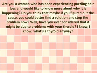 Are you a woman who has been experiencing puzzling hair
     loss and would like to know more about why it is
happening? Do you think that maybe if you figured out the
   cause, you could better find a solution and stop the
  problem now? Well, have you ever considered that it
  might be due to problems with your thyroid? I know, I
             know; what's a thyroid anyway?
 