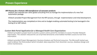 Proven Experience
Custom Web Portal Application for a Managed Health Care Organization:
Infotech provided a project team to build a custom online portal for members to access Provider Network
information. The solution reduced the use of printed directories and enabled members access to real-time
information.
Infotech provided Project Management, Business Analysis and Technical resources. The Microsoft toolset was
used to deliver the final product which included: data acquisition from dissimilar sources, database design and
online maintenance.
RFP Process for a Fortune 100 manufacturer of consumer products:
Infotech was selected over other global consulting firms to manage the implementation of a new Test
Automation package.
Infotech provided Project Management from the RFP process, through implementation and initial development.
The implementation was completed on time and on budget enabling automated testing to be leveraged in the
testing of an SAP rollout.
 