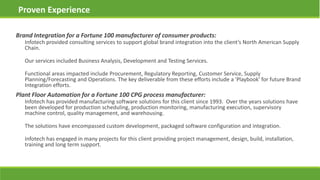 Brand Integration for a Fortune 100 manufacturer of consumer products:
Infotech provided consulting services to support global brand integration into the client’s North American Supply
Chain.
Our services included Business Analysis, Development and Testing Services.
Functional areas impacted include Procurement, Regulatory Reporting, Customer Service, Supply
Planning/Forecasting and Operations. The key deliverable from these efforts include a 'Playbook' for future Brand
Integration efforts.
Proven Experience
Plant Floor Automation for a Fortune 100 CPG process manufacturer:
Infotech has provided manufacturing software solutions for this client since 1993. Over the years solutions have
been developed for production scheduling, production monitoring, manufacturing execution, supervisory
machine control, quality management, and warehousing.
The solutions have encompassed custom development, packaged software configuration and integration.
Infotech has engaged in many projects for this client providing project management, design, build, installation,
training and long term support.
 