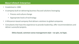 • Established in 1989
• A company built on delivering business focused solutions leveraging:
• Process and culture change
• Appropriate levels of technology
• A Wisconsin-based company that delivers solutions to global companies
• Consultants that have the experience to provide leadership, offer recommendations and
deliver successful projects.
About Infotech Enterprises
Ethics-based, common-sense management style – no spin, no hype.
 