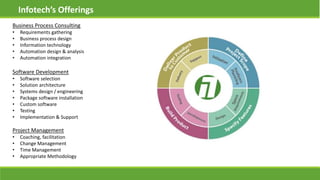 Infotech’s Offerings
Business Process Consulting
• Requirements gathering
• Business process design
• Information technology
• Automation design & analysis
• Automation integration
Software Development
• Software selection
• Solution architecture
• Systems design / engineering
• Package software installation
• Custom software
• Testing
• Implementation & Support
Project Management
• Coaching, facilitation
• Change Management
• Time Management
• Appropriate Methodology
 