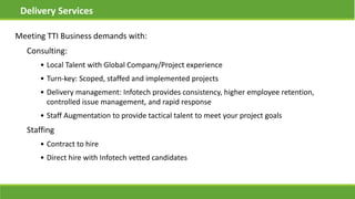 Meeting TTI Business demands with:
Consulting:
• Local Talent with Global Company/Project experience
• Turn-key: Scoped, staffed and implemented projects
• Delivery management: Infotech provides consistency, higher employee retention,
controlled issue management, and rapid response
• Staff Augmentation to provide tactical talent to meet your project goals
Staffing
• Contract to hire
• Direct hire with Infotech vetted candidates
Delivery Services
 