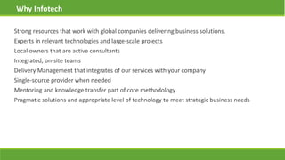 Strong resources that work with global companies delivering business solutions.
Experts in relevant technologies and large-scale projects
Local owners that are active consultants
Integrated, on-site teams
Delivery Management that integrates of our services with your company
Single-source provider when needed
Mentoring and knowledge transfer part of core methodology
Pragmatic solutions and appropriate level of technology to meet strategic business needs
Why Infotech
 