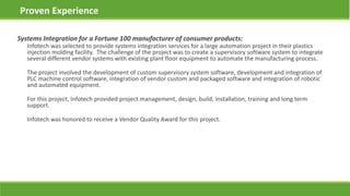 Systems Integration for a Fortune 100 manufacturer of consumer products:
Infotech was selected to provide systems integration services for a large automation project in their plastics
injection molding facility. The challenge of the project was to create a supervisory software system to integrate
several different vendor systems with existing plant floor equipment to automate the manufacturing process.
The project involved the development of custom supervisory system software, development and integration of
PLC machine control software, integration of vendor custom and packaged software and integration of robotic
and automated equipment.
For this project, Infotech provided project management, design, build, installation, training and long term
support.
Infotech was honored to receive a Vendor Quality Award for this project.
Proven Experience
 