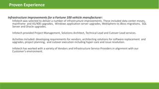 Infrastructure improvements for a Fortune 100 vehicle manufacturer:
Infotech was selected to deliver a number of infrastructure improvements. These included data center moves,
mainframe and AS/400 upgrades, Windows application server upgrades, WebSphere to JBoss migrations, SQL
Server and Oracle upgrades.
Infotech provided Project Management, Solutions Architect, Technical Lead and Cutover Lead services.
Activities included: developing requirements for vendors, architecting solutions for software replacement and
upgrades, project planning, and cutover execution including hyper-care and issue resolution.
Infotech has worked with a variety of Vendors and Infrastructure Service Providers in alignment with our
Customer’s environment.
Proven Experience
 