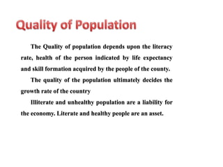The Quality of population depends upon the literacy
rate, health of the person indicated by life expectancy
and skill formation acquired by the people of the county.
The quality of the population ultimately decides the
growth rate of the country
Illiterate and unhealthy population are a liability for
the economy. Literate and healthy people are an asset.
 
