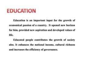Education is an important input for the growth of
economical passion of a country. It opened new horizon
for him, provided new aspiration and developed values of
life.
Educated people contributes the growth of society
also. It enhances the national income, cultural richness
and increases the efficiency of governance.
 