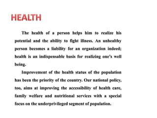 The health of a person helps him to realize his
potential and the ability to fight illness. An unhealthy
person becomes a liability for an organization indeed;
health is an indispensable basis for realizing one’s well
being.
Improvement of the health status of the population
has been the priority of the country. Our national policy,
too, aims at improving the accessibility of health care,
family welfare and nutritional services with a special
focus on the underprivileged segment of population.
 